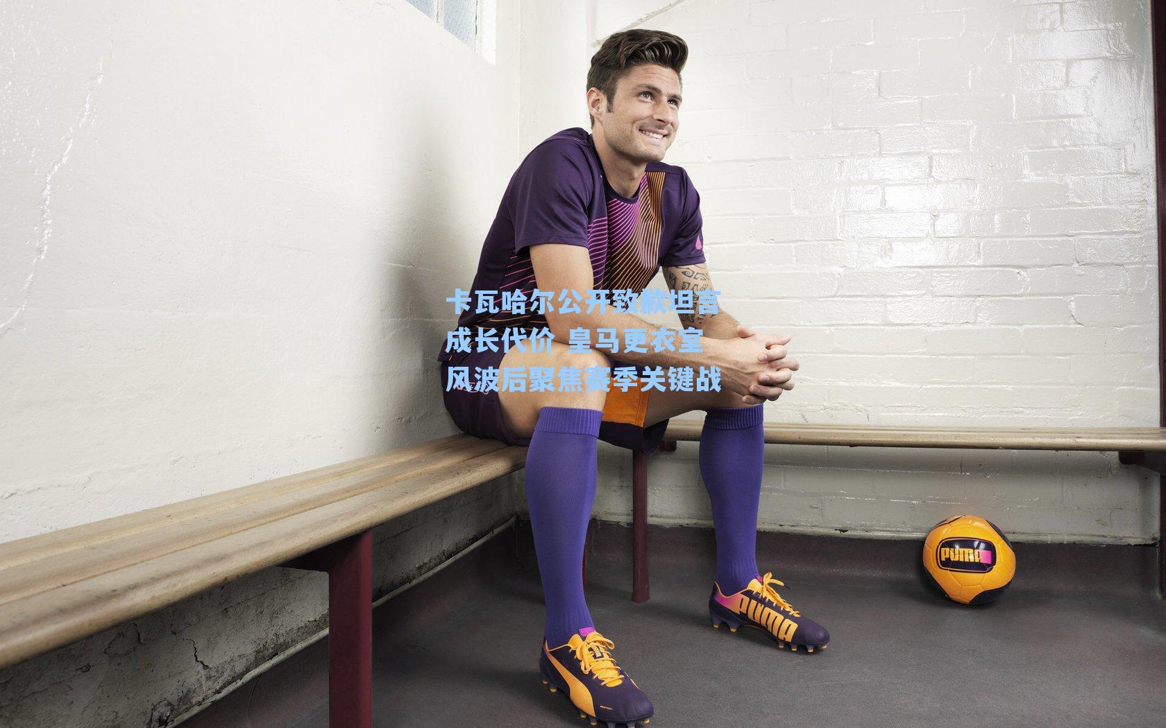 卡瓦哈尔公开致歉坦言成长代价 皇马更衣室风波后聚焦赛季关键战